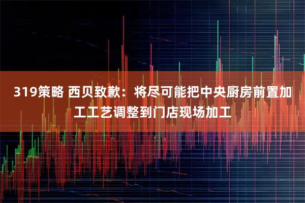 319策略 西贝致歉：将尽可能把中央厨房前置加工工艺调整到门店现场加工