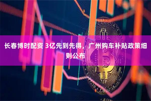 长春博时配资 3亿先到先得，广州购车补贴政策细则公布