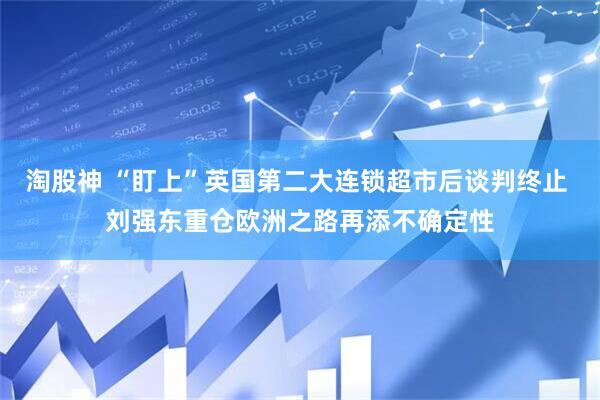 淘股神 “盯上”英国第二大连锁超市后谈判终止 刘强东重仓欧洲之路再添不确定性