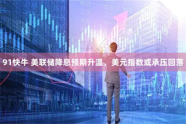 91快牛 美联储降息预期升温，美元指数或承压回落