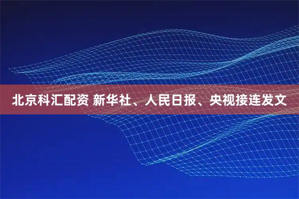 北京科汇配资 新华社、人民日报、央视接连发文