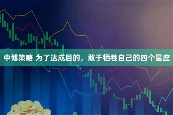 中博策略 为了达成目的，敢于牺牲自己的四个星座