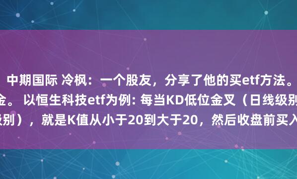 中期国际 冷枫：一个股友，分享了他的买etf方法。 他主要研究T十O的基金。 以恒生科技etf为例: 每当KD低位金叉（日线级别），就是K值从小于20到大于20，然后收盘前买入，赚2%一3%就卖掉。 ...