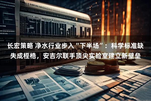 长宏策略 净水行业步入“下半场”：科学标准缺失成桎梏，安吉尔联手顶尖实验室建立新壁垒