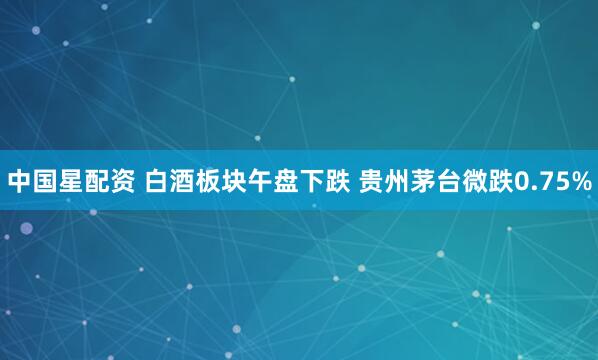 中国星配资 白酒板块午盘下跌 贵州茅台微跌0.75%