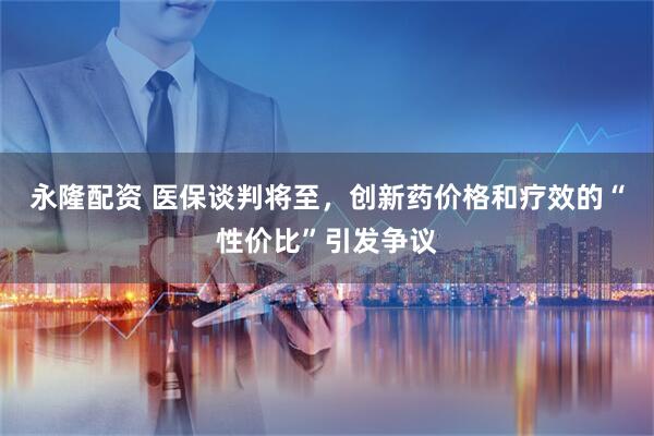 永隆配资 医保谈判将至，创新药价格和疗效的“性价比”引发争议