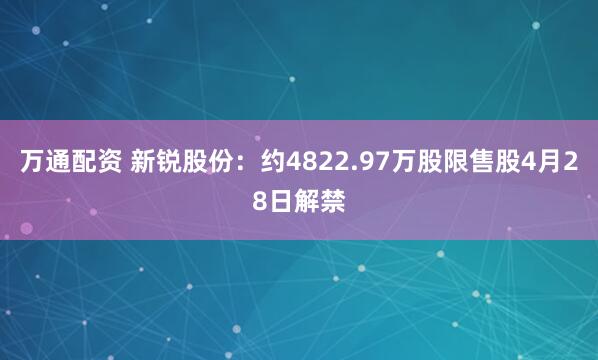 万通配资 新锐股份：约4822.97万股限售股4月28日解禁