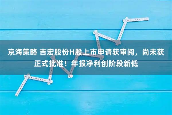 京海策略 吉宏股份H股上市申请获审阅，尚未获正式批准！年报净利创阶段新低