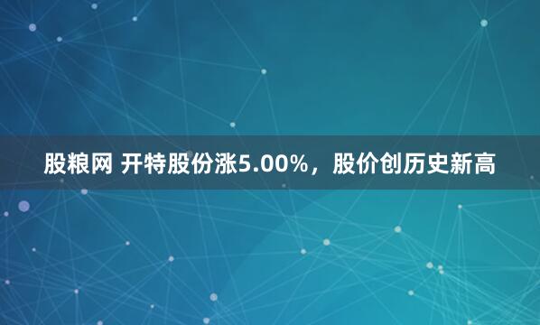 股粮网 开特股份涨5.00%，股价创历史新高