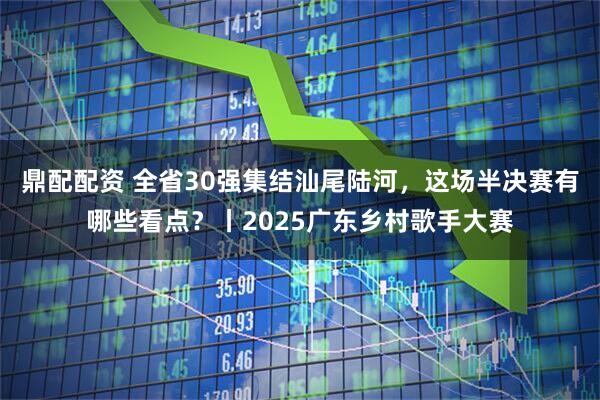 鼎配配资 全省30强集结汕尾陆河，这场半决赛有哪些看点？丨2025广东乡村歌手大赛