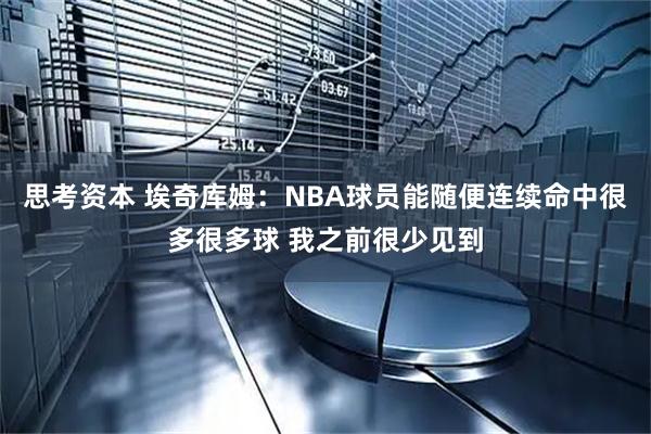 思考资本 埃奇库姆：NBA球员能随便连续命中很多很多球 我之前很少见到