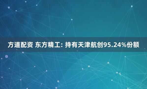 方道配资 东方精工: 持有天津航创95.24%份额