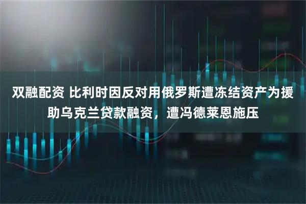 双融配资 比利时因反对用俄罗斯遭冻结资产为援助乌克兰贷款融资，遭冯德莱恩施压