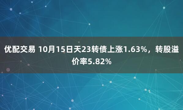 优配交易 10月15日天23转债上涨1.63%，转股溢价率5.82%