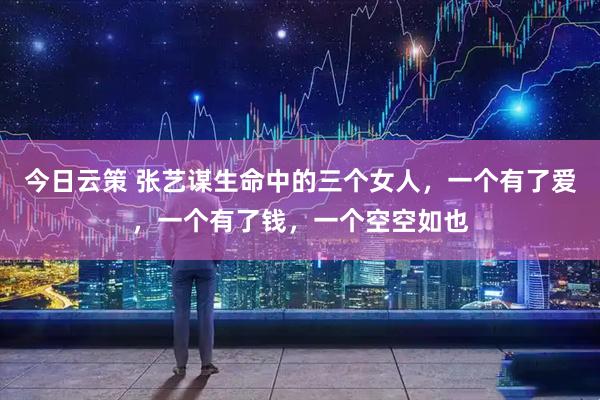 今日云策 张艺谋生命中的三个女人，一个有了爱，一个有了钱，一个空空如也