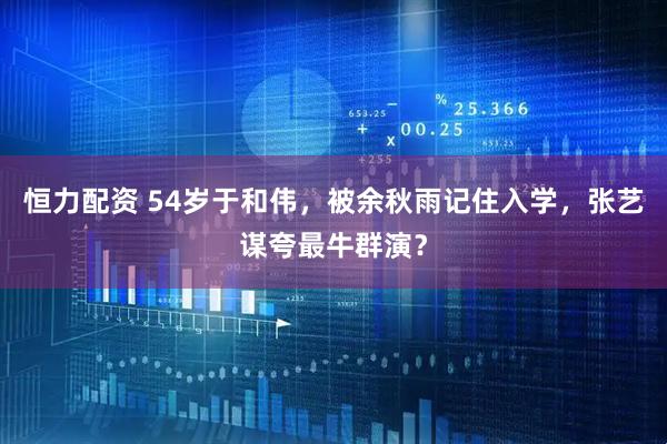 恒力配资 54岁于和伟，被余秋雨记住入学，张艺谋夸最牛群演？