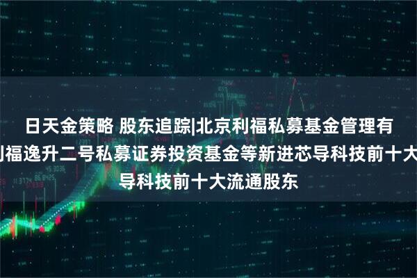 日天金策略 股东追踪|北京利福私募基金管理有限公司-利福逸升二号私募证券投资基金等新进芯导科技前十大流通股东