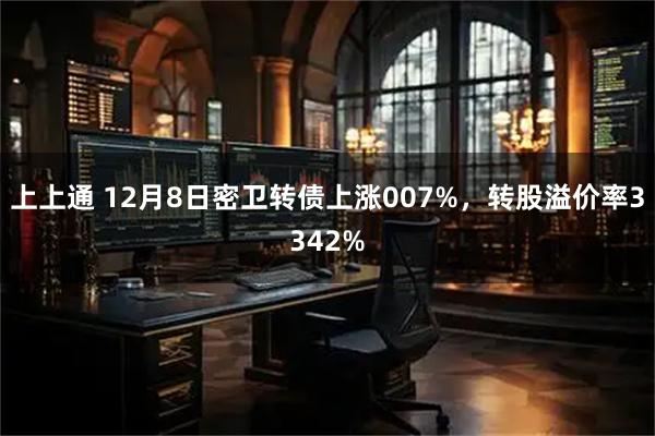 上上通 12月8日密卫转债上涨007%，转股溢价率3342%