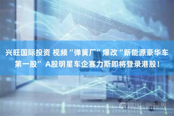 兴旺国际投资 视频“弹簧厂”爆改“新能源豪华车第一股” A股明星车企赛力斯即将登录港股！