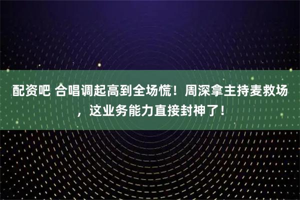 配资吧 合唱调起高到全场慌！周深拿主持麦救场，这业务能力直接封神了！
