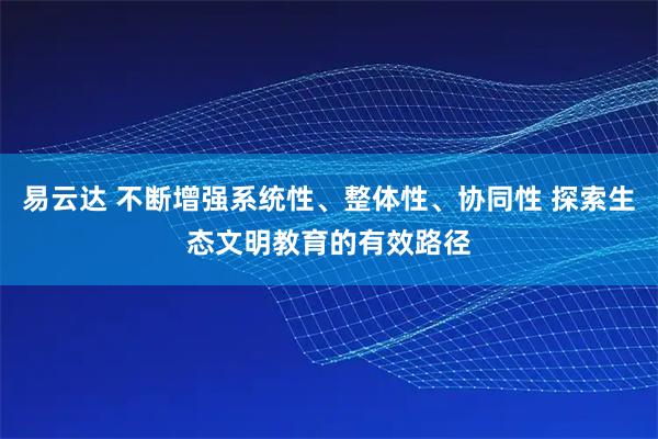 易云达 不断增强系统性、整体性、协同性 探索生态文明教育的有效路径