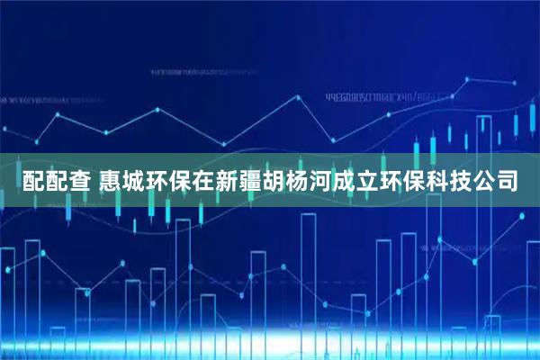 配配查 惠城环保在新疆胡杨河成立环保科技公司