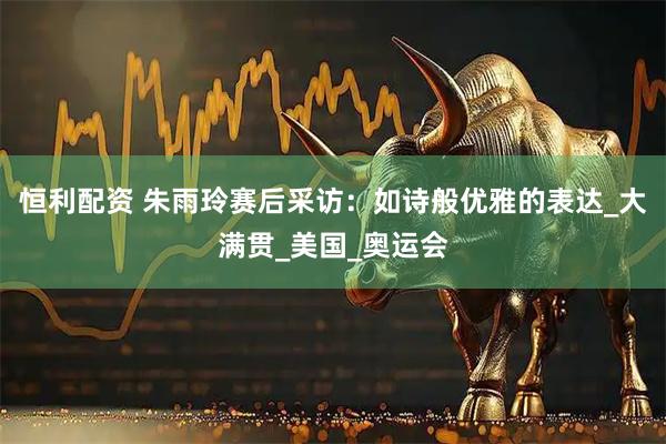 恒利配资 朱雨玲赛后采访：如诗般优雅的表达_大满贯_美国_奥运会
