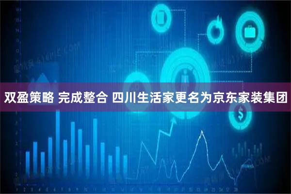 双盈策略 完成整合 四川生活家更名为京东家装集团