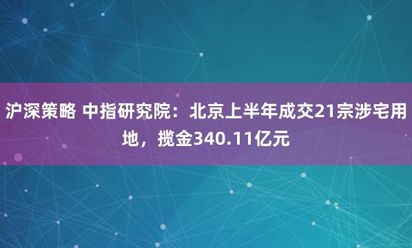 沪深策略 中指研究院：北京上半年成交21宗涉宅用地，揽金340.11亿元