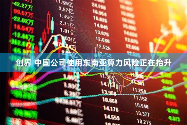 创界 中国公司使用东南亚算力风险正在抬升